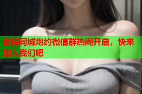 盘锦同城炮约微信群热闹开启，快来加入我们吧