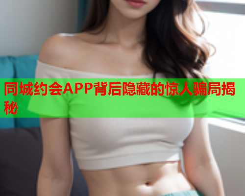 同城约会APP背后隐藏的惊人骗局揭秘  第1张