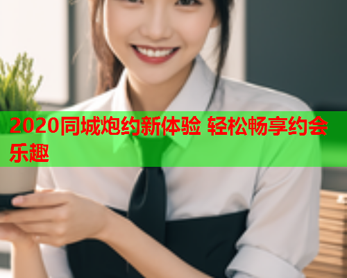 2020同城炮约新体验 轻松畅享约会乐趣  第1张