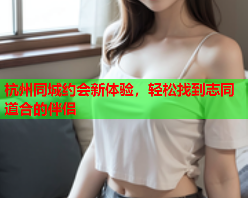 杭州同城约会新体验，轻松找到志同道合的伴侣  第1张