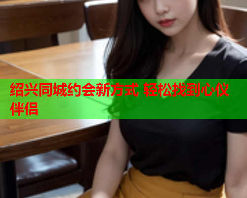 绍兴同城约会新方式 轻松找到心仪伴侣  第1张