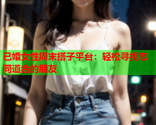 已婚女性周末搭子平台：轻松寻找志同道合的朋友  第1张