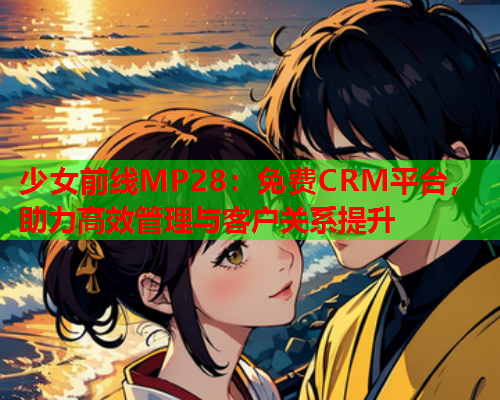 少女前线MP28：免费CRM平台，助力高效管理与客户关系提升  第1张